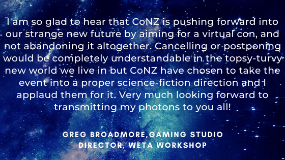 I am so glad to hear that CoNZ is pushing forward into our strange new future by aiming for a virtual con, and not abandoning it altogether. Cancelling or postponing would be completely understandable in the topsy-turvy new world we live in but CoNZ have chosen to take the event into a proper science-fiction direction and I applaud them for it. Very much looking forward to transmitting my photons to you all! - Greg Broadmore, Gaming Studio Director, Weta Workshop.